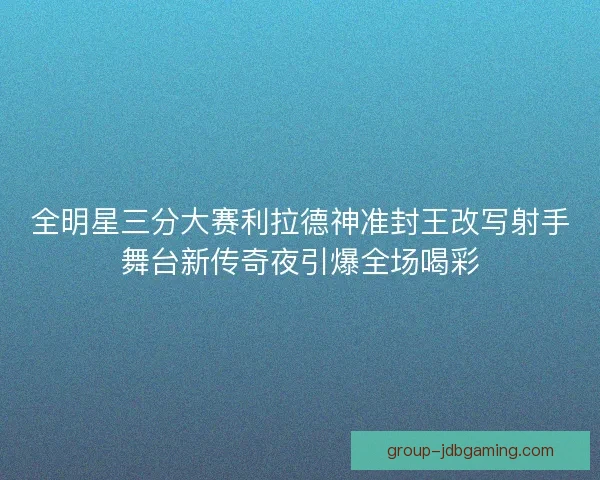 全明星三分大赛利拉德神准封王改写射手舞台新传奇夜引爆全场喝彩