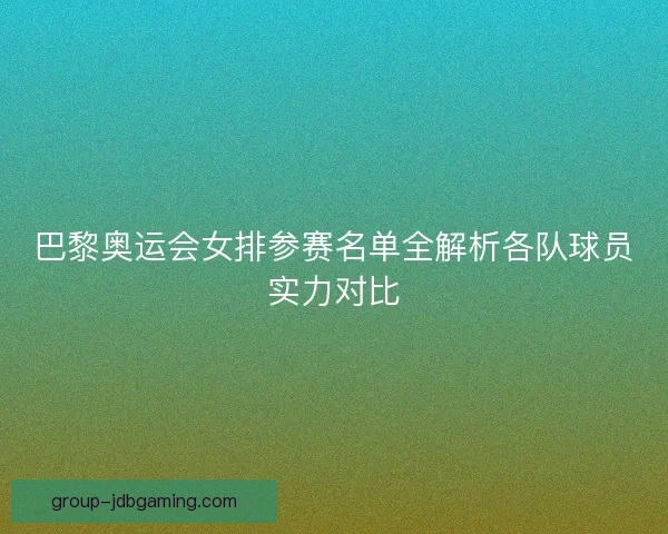 巴黎奥运会女排参赛名单全解析各队球员实力对比