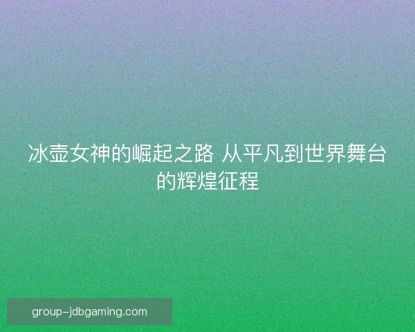 冰壶女神的崛起之路 从平凡到世界舞台的辉煌征程