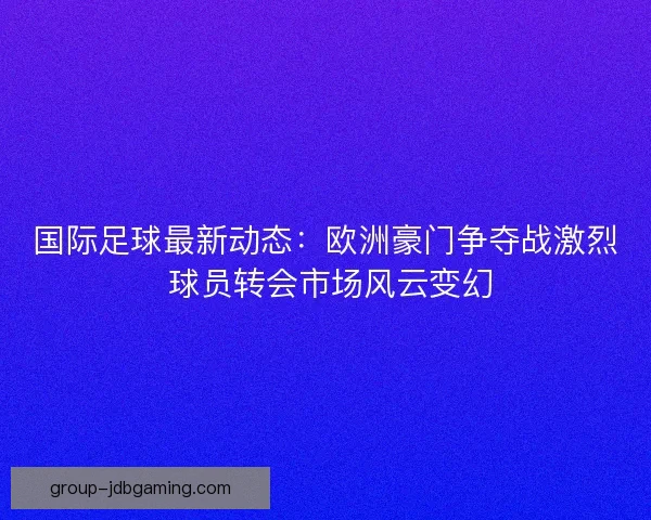 国际足球最新动态：欧洲豪门争夺战激烈 球员转会市场风云变幻