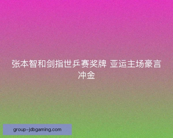 张本智和剑指世乒赛奖牌 亚运主场豪言冲金