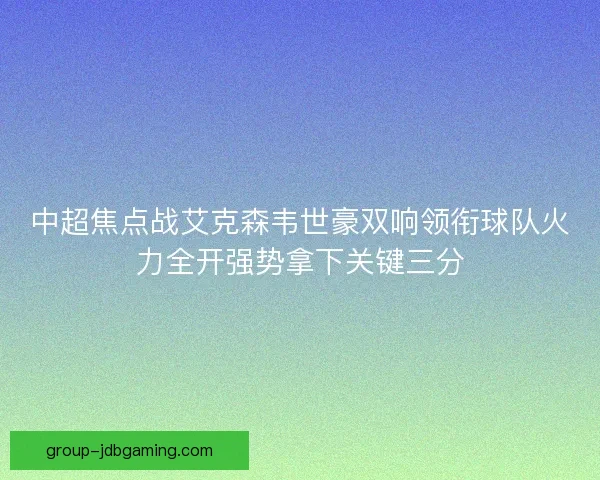 中超焦点战艾克森韦世豪双响领衔球队火力全开强势拿下关键三分 中超焦点战艾克森韦世豪双响领衔球队火力全开强势拿下关键三分