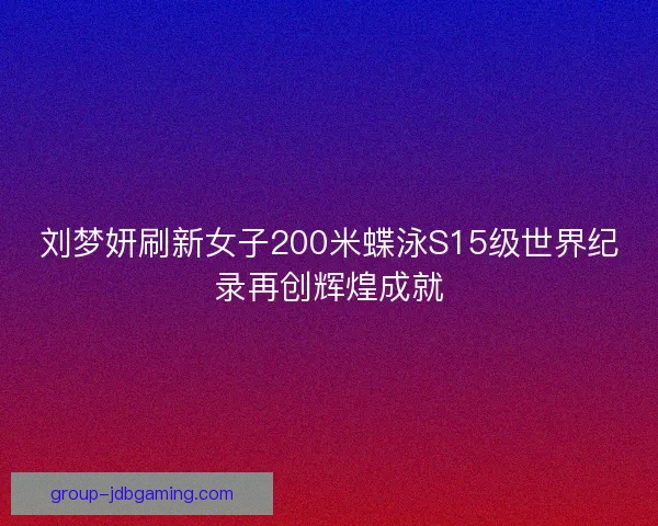 刘梦妍刷新女子200米蝶泳S15级世界纪录再创辉煌成就
