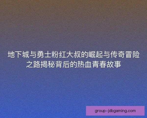 地下城与勇士粉红大叔的崛起与传奇冒险之路揭秘背后的热血青春故事 地下城与勇士粉红大叔的崛起与传奇冒险之路揭秘背后的热血青春故事