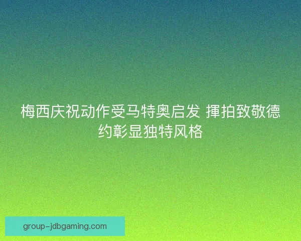 梅西庆祝动作受马特奥启发 揮拍致敬德约彰显独特风格