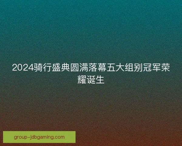 2024骑行盛典圆满落幕五大组别冠军荣耀诞生