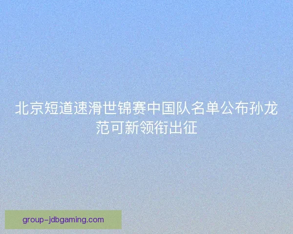 北京短道速滑世锦赛中国队名单公布孙龙范可新领衔出征 北京短道速滑世锦赛中国队名单公布孙龙范可新领衔出征