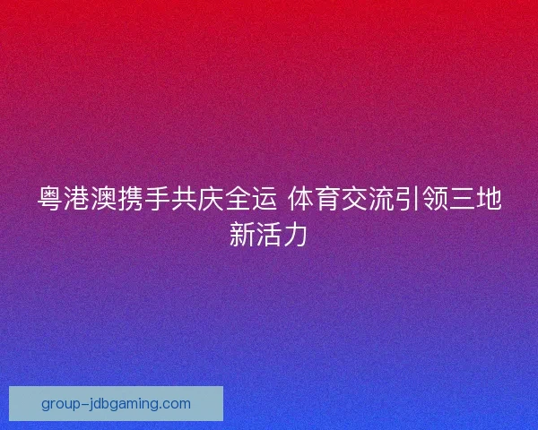 粤港澳携手共庆全运 体育交流引领三地新活力 粤港澳携手共庆全运 体育交流引领三地新活力